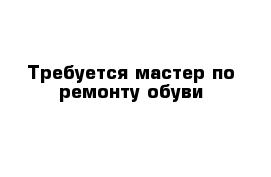 Требуется мастер по ремонту обуви 